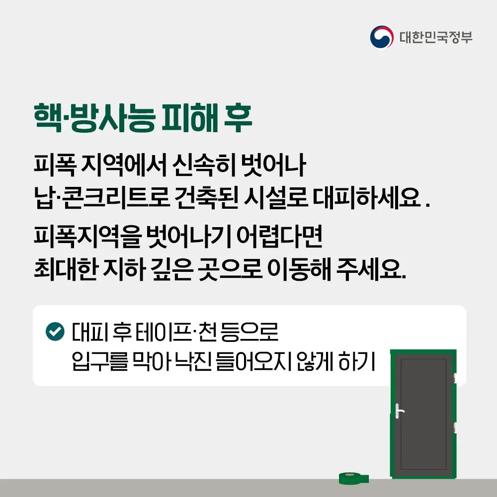 핵·방사능 피해 후 피폭 지역에서 신속히 벗어나 납·콘크리트로 건축된 시설로 대피하세요. 피폭지역을 벗어나기 어렵다면 최대한 지하 깊은 곳으로 이동해주세요. 대피 후 테이프·천 등으로 입구를 막아 낙진 들어오지 않게 해주세요.