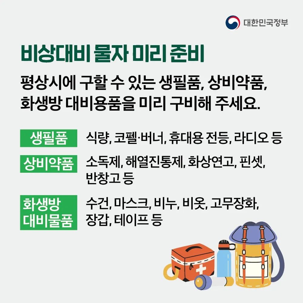 첫 번째 평상시에 구할 수 있는 생필품, 상비약품, 화생방 대비용품을 미리 구비해주세요. 식량, 코펠·버너, 휴대용 전등, 라디오 등의 생필품, 소독제, 해열진통제, 화상연고, 핀셋, 반창고 등의 상비약품, 수건, 마스크, 비누, 비옷, 고무장화, 장갑, 테이프 등의 화생방 대비 물품이 있습니다.