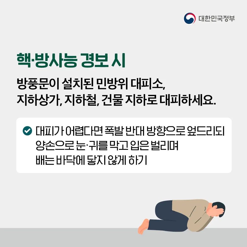 핵·방사능 경보 시 방풍문이 설치된 민방위 대피소, 지하상가,지하철, 건물 지하로 대피하세요. 대피가 어렵다면 폭발 반대 방향으로 엎드리되 양손으로 눈·귀를 막고 입은 벌리며 배는 바닥에 닿지 않게 해주시기 바랍니다.