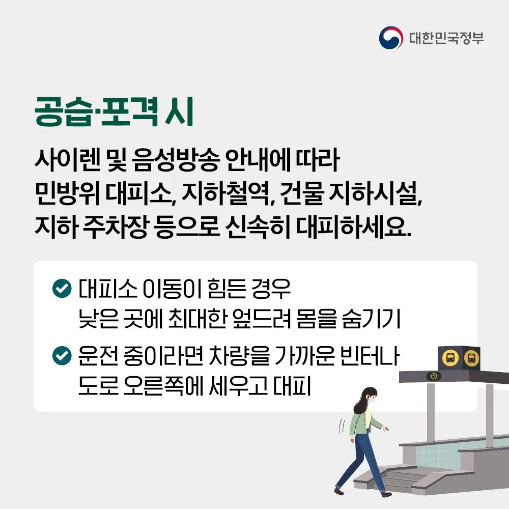 공습·포격 시 사이렌 및 음성방송 안내에 따라 민방위 대피소, 지하철역, 건물 지하시설, 지하 주차장 등으로 신속히 대피하세요. 대피소 이동이 힘든 경우에는 낮은 곳에 최대한 엎드려 몸을 숨겨주시고, 운전 중이라면 차량을 가까운 빈터나 도로 오른쪽에 세우고 대피해 주세요.